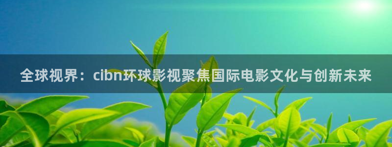 日韩伦理影院在线观看：全球视界：cibn环球影视聚焦国际电影文化与创新未来